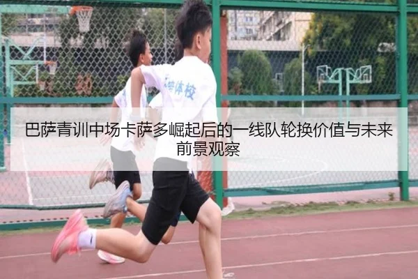 巴萨青训中场卡萨多崛起后的一线队轮换价值与未来前景观察