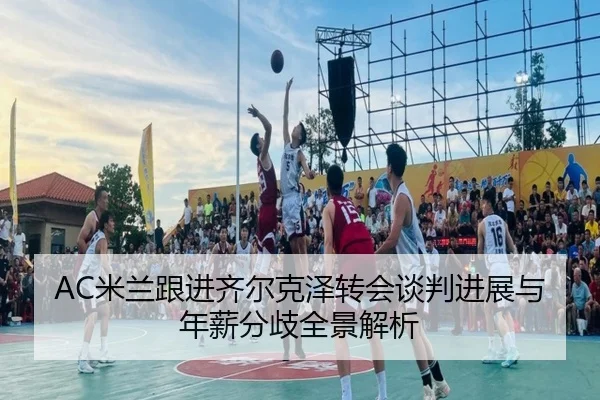 AC米兰跟进齐尔克泽转会谈判进展与年薪分歧全景解析