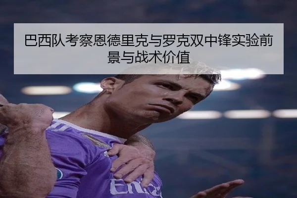 巴西队考察恩德里克与罗克双中锋实验前景与战术价值