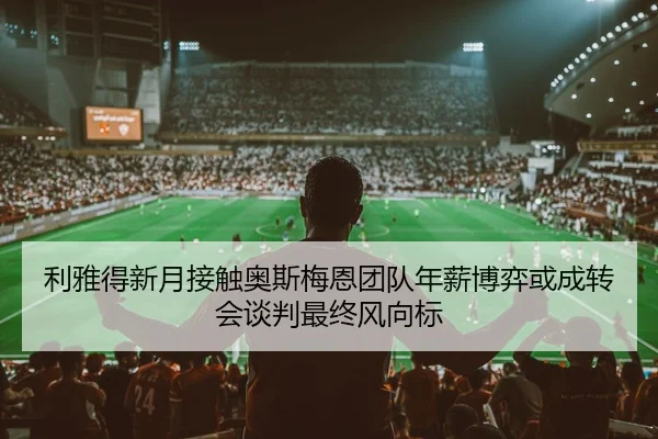 利雅得新月接触奥斯梅恩团队年薪博弈或成转会谈判最终风向标