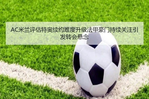 AC米兰评估特奥续约难度升级法甲豪门持续关注引发转会悬念